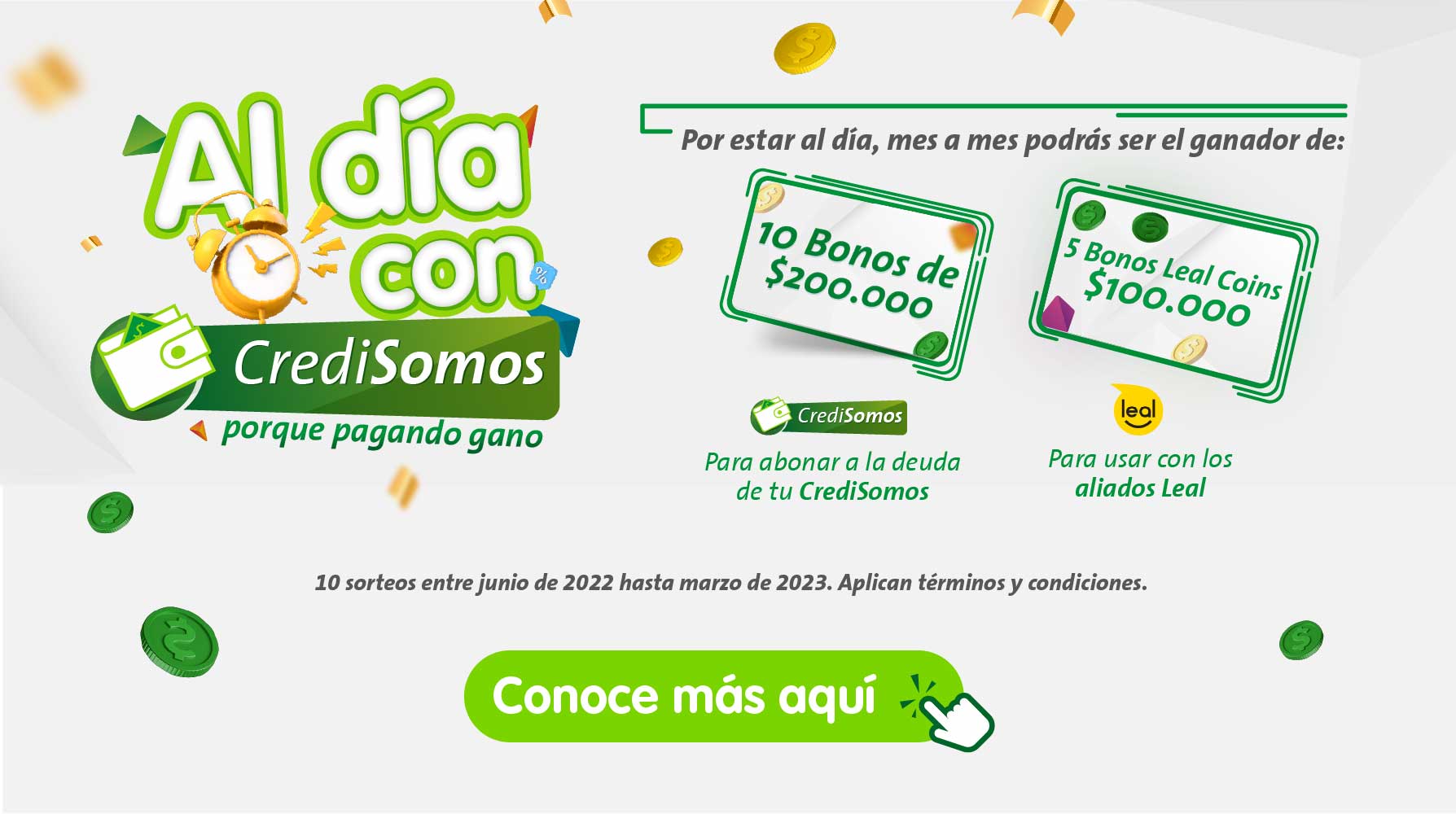 Al día con credosomos porque pagando gano. Por estar al día, mes a mes podras ser e ganador de: 10 bonos de 200.00 pesos para abonar a la deuda de tu credisomos. 5 bonos leal coins de 100.000 pesos para usar con los aliadodos leal. 10 sorteos entre junio de 2022 hasta marzo de 2023. Aplican términos y condiciones. conoce más aquí.